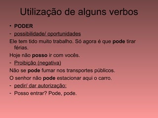 Utilização de alguns verbos
• PODER
- possibilidade/ oportunidades
Ele tem tido muito trabalho. Só agora é que pode tirar
  férias.
Hoje não posso ir com vocês.
- Proibição (negativa)
Não se pode fumar nos transportes públicos.
O senhor não pode estacionar aqui o carro.
- pedir/ dar autorização:
- Posso entrar? Pode, pode.
 