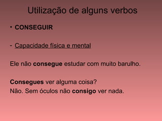 Utilização de alguns verbos
• CONSEGUIR

- Capacidade física e mental

Ele não consegue estudar com muito barulho.

Consegues ver alguma coisa?
Não. Sem óculos não consigo ver nada.
 