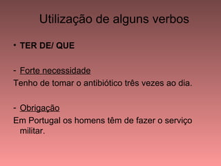 Utilização de alguns verbos

• TER DE/ QUE

- Forte necessidade
Tenho de tomar o antibiótico três vezes ao dia.

- Obrigação
Em Portugal os homens têm de fazer o serviço
  militar.
 