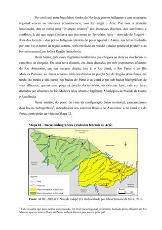 No confronto entre brasileiros vindos do Nordeste com os indígenas e com a natureza
regional venceu os interesses econômicos e, isso fez surgir o Acre. Por isso, a primeira
localização, deu-se como uma “invenção criativa” dos interesses diversos, dos confrontos e
conflitos; é, daí que surge a palavra que deu nome ao Território: Acre – derivado de Uáquiri –
Rios dos Jacarés – dos povos Indígenas (dialeto do povo Apurinã). Assim, nas terras banhadas
por este Rio e outros da região acriana, seria revelado ao mundo o maior potencial produtivo da
borracha natural, em toda a Região Amazônica.
             Desta forma, para esses migrantes nordestinos que chegava ao Acre os rios foram os
caminhos de chegada. Era uma terra distante, em áreas drenadas por três importantes afluentes
do Rio Amazonas, em sua margem direita, isto é, o Rio Juruá, o Rio Purus e do Rio
Madeira.Portanto, as terras acrianas estão localizadas na porção Sul da Região Amazônica, em
trecho de médio e alto curso, nas bacias do Purus e do Juruá e nas sub-bacias hidrográficas de
seus afluentes; apenas uma pequena porção do território, no extremo leste, está em áreas
drenadas por afluentes do Rio Madeira (rios Abunã e Rapirran): Municípios de Plácido de Castro
e Acrelândia.
             Neste sentido, do ponto de vista da configuração físico territorial, caracterizamos
duas bacias hidrográficas1, subordinadas aos sistemas fluviais do Amazonas: a do Juruá e a do
Purus, como pode ser visto no Mapa 02.


        Mapa 02 – Bacias hidrográficas e rodovias federais no Acre.




        Fonte: ACRE, 2008 (Cf. Nota de rodapé 01). Redesenhado por Silvio Simione da Silva, 2010.

1
 Cabe ressaltar que para melhor compreensão, em nível mesorregional, o território banhado pelos afluentes do Rio
Madeira aparece junto a Bacia do Purus, embora drenem para seu rio principal.
 