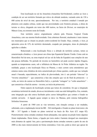 Esta localização no sul da Amazônia (Amazônia Sul-Ocidental), confere ao Acre a
condição de ser um território formado por relevo de altitude modesta, variando entre de 130 a
600 acima do nível do mar, aproximadamente. Por isto, o território estadual é tomado por
planícies com amplas colinas, sendo que nas proximidades com fronteira peruana, a altura do
terreno se eleva, chegando em torno dos 600 metros, na Serra do Divisor, no município de
Mâncio Lima, no extremo oeste do Estado.
            Este território esteve originalmente coberto pela Floresta Tropical Úmida
Amazônica, com sua enorme biodiversidade. Esta cobertura florestal, atualmente é mais intensa
nos municípios que se situam na porção centro-ocidental do Estado. Hoje, contudo, o Acre, já
apresenta cerca de 12% do território desmatado, ocupado por pastagens, áreas de plantações
agrícolas e cidades.
            Relacionado a esta localização física e a altitude do território acriano, temos as
caracterização climática: o Acre possui um clima tipo Equatorial Quente Úmido. Como está no
Hemisfério Sul da terra, na zona tropical sul (ao sul da linha do Equador) suas estações do ano
são poucas definidas. No período do inverno no hemisfério sul pode ocorrer rápidas friagens,
quando as temperaturas caem, sob a influência da Massa de Ar Polar Atlântica na região. Na
realidade, graças a esta localização física no Planeta, o mais correto seria entendermos que
estamos numa zona climática da terra caracterizada por climas quentes, sendo que sua variação
anual é baseada, especialmente, no índice de pluviosidade, isto é: um período “chuvoso” (o
“inverno amazônico” – que caracteriza a fase das estações que vai do final da primavera – o
verão, ao início do outono no Hemisfério Sul) e, o período “estiagem” (o “verão amazônico” –
que caracteriza o final do outono – inverno, ao início da primavera).
            Outro aspecto da localização acriana que temos de considerar, foi que a integração
econômica territorial do estado, deveu-se inicialmente a rede sua rede hidrográfica. Era, contudo,
uma integração que não estava facilitado pelos cursos hidrográficos que cortam o Estado no
sentido sul-norte. A ligação quase sempre se dava via Manaus, pelo sistema hidrográfico
Solimões/Amazonas.
            A partir de 1960 com as vias terrestres, esta situação começa a ser mudadas,
sobretudo, com a implantação inicial da BR – 364 interligando o Estado no plano leste/oeste e da
BR – 317 ligando o Estado no plano norte/sul na bacia do Rio Acre (Cf. mapa 02).
Posteriormente várias estradas estaduais foram planejadas, mas apenas na porção lestes algumas
foram implantadas. Desta forma, a ligação por terra ainda é bastante desigual nos municípios
mais distantes de capital. Isto, pois a pavimentação destas estradas somente a partir do ano de
2000 se deu mais intensivamente de forma sistemática. Com isto, pode-se dizer que apesar de
 