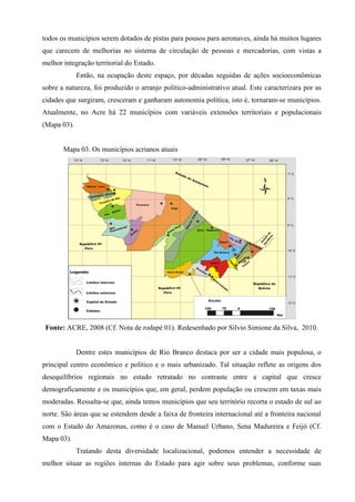 todos os municípios serem dotados de pistas para pousos para aeronaves, ainda há muitos lugares
que carecem de melhorias no sistema de circulação de pessoas e mercadorias, com vistas a
melhor integração territorial do Estado.
             Então, na ocupação deste espaço, por décadas seguidas de ações socioeconômicas
sobre a natureza, foi produzido o arranjo político-administrativo atual. Este caracterizara por as
cidades que surgiram, cresceram e ganharam autonomia política, isto é, tornaram-se municípios.
Atualmente, no Acre há 22 municípios com variáveis extensões territoriais e populacionais
(Mapa 03).


       Mapa 03. Os municípios acrianos atuais




 Fonte: ACRE, 2008 (Cf. Nota de rodapé 01). Redesenhado por Silvio Simione da Silva, 2010.


             Dentre estes municípios de Rio Branco destaca por ser a cidade mais populosa, o
principal centro econômico e político e o mais urbanizado. Tal situação reflete as origens dos
desequilíbrios regionais no estado retratado no contraste entre a capital que cresce
demograficamente e os municípios que, em geral, perdem população ou crescem em taxas mais
moderadas. Ressalta-se que, ainda temos municípios que seu território recorta o estado de sul ao
norte. São áreas que se estendem desde a faixa de fronteira internacional até a fronteira nacional
com o Estado do Amazonas, como é o caso de Manuel Urbano, Sena Madureira e Feijó (Cf.
Mapa 03).
             Tratando desta diversidade localizacional, podemos entender a necessidade de
melhor situar as regiões internas do Estado para agir sobre seus problemas, conforme suas
 