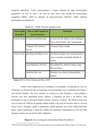 condições específicas. Assim, caracterizamos o Estado formado por duas microrregiões
geográficas: do Vale do Juruá e do Vale do Acre. Estas estão dividas em microrregiões
geográficas (IBGE, 1989) ou regionais de desenvolvimento (ZEE/AC, 2000) conforme
apresentamos nos Quadro 01.


                       Quadro 01 – ACRE: Divisões regionais atuais

      Mesorregião         Microrregião/regional de                             Municípios
       Geográfica              desenvolvimento

      Vale do Juruá Cruzeiro do Sul/Do Juruá                 Cruzeiro do Sul, Mâncio Lima, Rodrigues
                                                             Alves, Porto Walter, Mal. Thaumaturgo

                         Tarauacá/ Do Tarauacá-              Tarauacá, Feijó e Jordão
                         Envira

      Vale do Acre       Rio Branco/Do Baixo Acre            Rio Branco, Bujari, Sen. Guiomard, Porto
                                                             Acre, Capixaba, Acrelândia, Plácido de
                                                             Castro

                         Sena Madureira/ Do Purus            Sena Madureira, Manoel Urbano, Santa
                                                             Rosa do Purus.

                         Brasiléia/Alto Acre                 Brasiléia, Assis Brasil, Epitaciolândia,
                                                             Xapuri

      Fonte: SILVA, Silvio Simione da Silva, 20102.


                Ainda é muito importante de se considerar, na atualidade, a localização do Acre, no
Continente: na América do Sul, na Amazônia, nas proximidades com a Cordilheira dos Andes e
com Oceano Pacífico. Isto, pois, situando no extremo ao oeste brasileiro, o Acre partilha a
fronteira com dois importantes países andinos: a República do Peru e da Bolívia. Esta
localização faz que as principais cidades acrianas, inclusive, a capital – Rio Branco esteja num
arco de menos de 2.000 km de grandes cidades andinas e da costa do Pacífico como é o caso de
Lima, Cusco e Arequipa, capital e importantes cidades peruanas; de La Paz, capital boliviana;
Quito, capital equatoriana; e ainda das cidades com portuárias franqueadas do norte do Chile
(Iquique e Arica) e do sul do Peru (Illo e Matarani).


                      Mapa 04: Eixo de integração interoceânico Brasil-Peru-Bolívia

2
    SILVA, Silvio Simione da Silva. Acre: uma visão temática de sua Geografia. Rio Branco: Edufac, 2010 (no prelo)
 