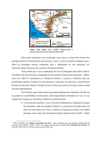 Fonte: Rapp (2005). Peru (2009)3. Redesenhado e
                        reorganizado por Silvio Simione da Silva, 2010


            Outro ponto importante nesta localização é que temos o mesmo fuso horário dos
principais portos do litoral Pacífico sul-americano. Assim, o Acre é um ponto estratégico para o
Brasil na articulação terrestre continental, para a implantação de vias comerciais sul-
americana/asiática através do eixo comercial do Oceano Pacífico.
            Neste sentido que se deu a implantação do Eixo de Integração Interoceânico Brasil-
Peru-Bolívia da Iniciativa para a Integração da Infra-estrutura Regional Sul-Americana – IIRSA.
Com isto a BR-317, transformou na “Estrada do Pacífico” e passou a simbolizar toda esta
possibilidade regional. Contudo, isto não descartou a integração via rodoviária e aeroviária por
Cruzeiro do Sul (Acre, Brasil) e Pucalpa (Ucayali, Peru), que mesmo já iniciada, continua sendo
discutida ampliadamente.
            Para finalizar, agora vamos apenas que apontar algumas das implicações de tudo isto
na geração de possibilidades localizacionais sócio-espacialmente produzidas do Acre, na sua
relação macro-espacial na Amazônia, no Brasil, na América do Sul:
             Como parte da Amazônia, o Acre é território fundamental na integração do espaço
                Pan-amazônica, dado sua condição limítrofe e, os processos já iniciado tanto com
                pelas vias rodoviárias com o Peru e a Bolívia, as ligações aeroviárias com cidades
                peruanas; assim como, pela formação da Região Internacional do MAP – Madre



3
  PERU, República del. Mapa da Republica del Peru. http://ciat-library.ciat.cgiar.org/paper_pobreza/067.pdf
(acessado em 10/2009); e RAPP, Kenn. La Carretera Transoceánica de Brasil-Perú: Resumen de Proyecto. 30
diciembre 2005. http://www.bicusa.org/es/Article.10028.aspx
 