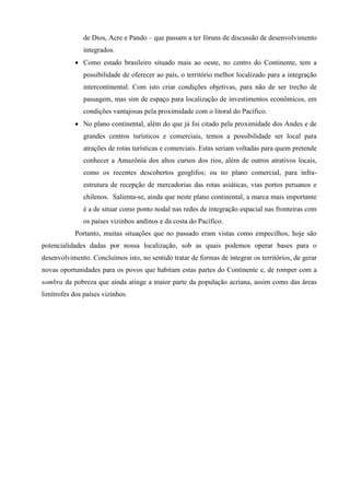 de Dios, Acre e Pando – que passam a ter fóruns de discussão de desenvolvimento
               integrados.
             Como estado brasileiro situado mais ao oeste, no centro do Continente, tem a
               possibilidade de oferecer ao país, o território melhor localizado para a integração
               intercontinental. Com isto criar condições objetivas, para não de ser trecho de
               passagem, mas sim de espaço para localização de investimentos econômicos, em
               condições vantajosas pela proximidade com o litoral do Pacífico.
             No plano continental, além do que já foi citado pela proximidade dos Andes e de
               grandes centros turísticos e comerciais, temos a possibilidade ser local para
               atrações de rotas turísticas e comerciais. Estas seriam voltadas para quem pretende
               conhecer a Amazônia dos altos cursos dos rios, além de outros atrativos locais,
               como os recentes descobertos geoglifos; ou no plano comercial, para infra-
               estrutura de recepção de mercadorias das rotas asiáticas, vias portos peruanos e
               chilenos. Salienta-se, ainda que neste plano continental, a marca mais importante
               é a de situar como ponto nodal nas redes de integração espacial nas fronteiras com
               os países vizinhos andinos e da costa do Pacífico.
            Portanto, muitas situações que no passado eram vistas como empecilhos, hoje são
potencialidades dadas por nossa localização, sob as quais podemos operar bases para o
desenvolvimento. Concluímos isto, no sentido tratar de formas de integrar os territórios, de gerar
novas oportunidades para os povos que habitam estas partes do Continente e, de romper com a
sombra da pobreza que ainda atinge a maior parte da população acriana, assim como das áreas
limítrofes dos países vizinhos.
 