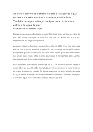 As dunas servem de barreira natural à invasão da água
do mar e da areia em áreas interiores e balneários.
Também protegem o lençol de água doce, evitando a
entrada de água do mar.
Localização e Caracterização
Dunas são pequenas elevações de areia formadas pelos ventos que vêm do
mar. Os ventos carregam a areia fina até que as dunas venham a ser
estabilizadas por vegetação pioneira.
As dunas costeiras formaram-se durante os últimos 5.000 anos pela interação
entre o mar, o vento, a areia e a vegetação. As correntes marítimas litorâneas
transportam grandes quantidades de areia. Parte destes grãos são depositados
nas praias pelas marés altas. A areia acumulada é transportada pelos ventos
dominantes para áreas mais elevadas da praia.
Esse complexo ecossistema estende-se por 600 km no litoral gaúcho, desde o
Arroio Chuí, ao sul, até o Rio Mampituba, ao norte, formando o maior sistema
de praias arenosas do mundo. As dunas servem de barreira natural à invasão
da água do mar e da areia em áreas interiores e balneários. Também protegem
o lençol de água doce, evitando a entrada de água do mar.
 
