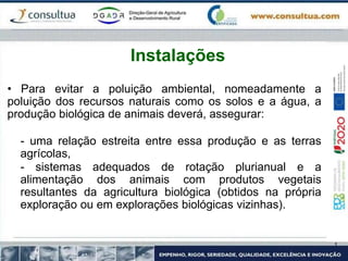 • Para evitar a poluição ambiental, nomeadamente a
poluição dos recursos naturais como os solos e a água, a
produção biológica de animais deverá, assegurar:
- uma relação estreita entre essa produção e as terras
agrícolas,
- sistemas adequados de rotação plurianual e a
alimentação dos animais com produtos vegetais
resultantes da agricultura biológica (obtidos na própria
exploração ou em explorações biológicas vizinhas).
Instalações
 