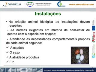 • Na criação animal biológica as instalações devem
respeitar:
- As normas exigentes em matéria de bem‐estar de
acordo com a espécie em criação;
- Atendendo às necessidades comportamentais próprias
de cada animal segundo:
 A espécie
 O sexo
 A atividade produtiva
 Etc.
Instalações
 