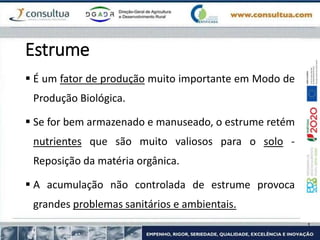Estrume
 É um fator de produção muito importante em Modo de
Produção Biológica.
 Se for bem armazenado e manuseado, o estrume retém
nutrientes que são muito valiosos para o solo -
Reposição da matéria orgânica.
 A acumulação não controlada de estrume provoca
grandes problemas sanitários e ambientais.
 