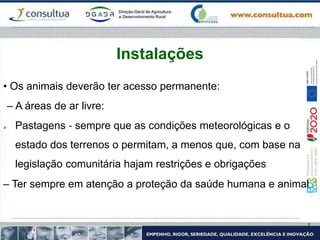 • Os animais deverão ter acesso permanente:
– A áreas de ar livre:
 Pastagens ‐ sempre que as condições meteorológicas e o
estado dos terrenos o permitam, a menos que, com base na
legislação comunitária hajam restrições e obrigações
– Ter sempre em atenção a proteção da saúde humana e animal
Instalações
 