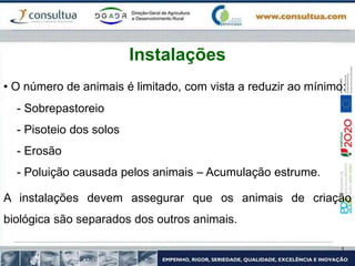• O número de animais é limitado, com vista a reduzir ao mínimo:
- Sobrepastoreio
- Pisoteio dos solos
- Erosão
- Poluição causada pelos animais – Acumulação estrume.
A instalações devem assegurar que os animais de criação
biológica são separados dos outros animais.
Instalações
 