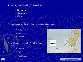  Sul
4 – Os Açores em relação à Madeira
 Noroeste
 Sudeste
 Este
5 – O Oceano Atlântico relativamente a Portugal:
 Este
 Oeste
6 – A Madeira em relação a Portugal:
 Norte
 Sul
 Sudoeste
Exercício seguinte
 
