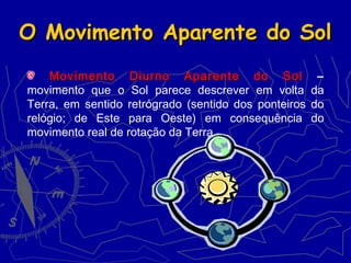 O Movimento Aparente do SolO Movimento Aparente do Sol
Movimento Diurno Aparente do SolMovimento Diurno Aparente do Sol –
movimento que o Sol parece descrever em volta da
Terra, em sentido retrógrado (sentido dos ponteiros do
relógio; de Este para Oeste) em consequência do
movimento real de rotação da Terra.
 