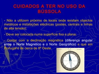 CUIDADOS A TER NO USO DACUIDADOS A TER NO USO DA
BÚSSOLABÚSSOLA
- Não a utilizem próximo de locais onde existam objectos
metálicos e instalações eléctricas (postes, centrais e linhas
de alta tensão);
- Deve ser colocada numa superfície fixa e plana;
- Contar com a declinação magnética (diferença angular
entre o Norte Magnético e o Norte Geográfico) e que em
Portugal é de cerca de 8º Oeste.
 