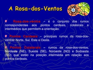 A Rosa-dos-VentosA Rosa-dos-Ventos
Rosa-dos-ventosRosa-dos-ventos – é o conjunto dos rumos
correspondentes aos pontos cardeais, colaterais e
intermédios que permitem a orientação.
Pontos CardeaisPontos Cardeais – principais rumos da rosa-dos-
ventos: Norte, Sul, Este e Oeste.
Pontos ColateraisPontos Colaterais – rumos da rosa-dos-ventos,
Nordeste (NE), Sueste (SE), Noroeste (NO) e Sudoeste
(SO) que estão na posição intermédia em relação aos
pontos cardeais.
 