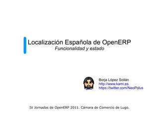 Localización Española de OpenERP
              Funcionalidad y estado




                                      Borja López Soilán
                                      http://www.kami.es
                                      https://twitter.com/NeoPolus




IV Jornadas de OpenERP 2011. Cámara de Comercio de Lugo.
 