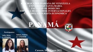 REPÚBLICA BOLIVARIANA DE VENEZUELA
UNIVERSIDAD SANTA MARÍA
FACULTAD DE DERECHO
ESCUELA DE ESTUDIOS INTERNACIONALES
CÁTEDRA: GEOGRAFÍA ECONOMICA
PANAMÁ
Caracas, 20 de Enero 2022.
Participantes:
Solano, Andrea.
C.I: 27624549
León, Raíza.
C.I 8746905
 