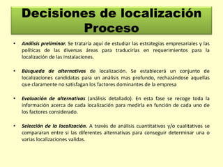 Decisiones de localización
Proceso
•

Análisis preliminar. Se trataría aquí de estudiar las estrategias empresariales y las
políticas de las diversas áreas para traducirlas en requerimientos para la
localización de las instalaciones.

•

Búsqueda de alternativas de localización. Se establecerá un conjunto de
localizaciones candidatas para un análisis mas profundo, rechazándose aquellas
que claramente no satisfagan los factores dominantes de la empresa

•

Evaluación de alternativas (análisis detallado). En esta fase se recoge toda la
información acerca de cada localización para medirla en función de cada uno de
los factores considerado.

•

Selección de la localización. A través de análisis cuantitativos y/o cualitativos se
compararan entre si las diferentes alternativas para conseguir determinar una o
varias localizaciones validas.

 