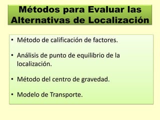 Métodos para Evaluar las
Alternativas de Localización
• Método de calificación de factores.
• Análisis de punto de equilibrio de la
localización.
• Método del centro de gravedad.

• Modelo de Transporte.

 