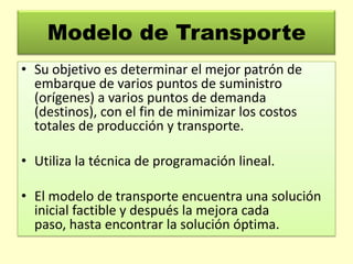 Modelo de Transporte
• Su objetivo es determinar el mejor patrón de
embarque de varios puntos de suministro
(orígenes) a varios puntos de demanda
(destinos), con el fin de minimizar los costos
totales de producción y transporte.
• Utiliza la técnica de programación lineal.
• El modelo de transporte encuentra una solución
inicial factible y después la mejora cada
paso, hasta encontrar la solución óptima.

 