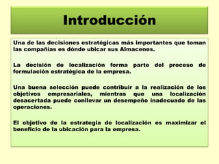Introducción
Una de las decisiones estratégicas más importantes que toman
las compañías es dónde ubicar sus Almacenes.
La decisión de localización forma parte del proceso de
formulación estratégica de la empresa.
Una buena selección puede contribuir a la realización de los
objetivos empresariales, mientras que una localización
desacertada puede conllevar un desempeño inadecuado de las
operaciones.
El objetivo de la estrategia de localización es maximizar el
beneficio de la ubicación para la empresa.

 