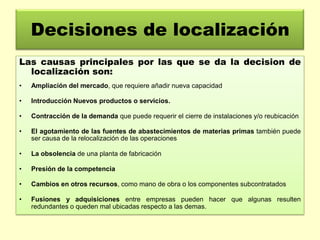Decisiones de localización
Las causas principales por las que se da la decision de
localización son:
•

Ampliación del mercado, que requiere añadir nueva capacidad

•

Introducción Nuevos productos o servicios.

•

Contracción de la demanda que puede requerir el cierre de instalaciones y/o reubicación

•

El agotamiento de las fuentes de abastecimientos de materias primas también puede
ser causa de la relocalización de las operaciones

•

La obsolencia de una planta de fabricación

•

Presión de la competencia

•

Cambios en otros recursos, como mano de obra o los componentes subcontratados

•

Fusiones y adquisiciones entre empresas pueden hacer que algunas resulten
redundantes o queden mal ubicadas respecto a las demas.

 