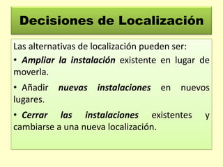Decisiones de Localización
Las alternativas de localización pueden ser:
• Ampliar la instalación existente en lugar de
moverla.
• Añadir
lugares.

nuevas instalaciones en

nuevos

• Cerrar las instalaciones existentes
cambiarse a una nueva localización.

y

 