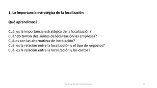 1. La importancia estratégica de la localización
Qué aprendimos?
Cuál es la importancia estratégica de la localización?
Cuándo toman decisiones de localización las empresas?
Cuáles son las alternativas de instalación?
Cuál es la relación entre la localización y el tipo de negocios?
Cuál es la relación entre la localización y los costos?
Ing. Oscar Danilo Fuentes Espinoza 10
 