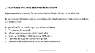 2. Factores que afectan las decisiones de localización
Algunas consideraciones y factores que afectan las decisiones de localización
La selección de la localización de una instalación resulta cada vez más compleja debido
a la globalización.
La globalización ha tenido lugar por el desarrollo de:
1. Economías de mercado
2. Mejores comunicaciones internacionales
3. Viajes y embarques más rápidos y confiables
4. Facilidad de flujo de capital entre países
5. Grandes diferencias en los costos de la mano de obra
Ing. Oscar Danilo Fuentes Espinoza 13
 