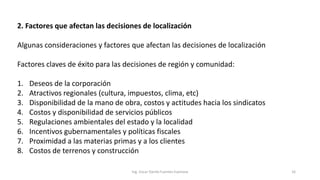 2. Factores que afectan las decisiones de localización
Algunas consideraciones y factores que afectan las decisiones de localización
Factores claves de éxito para las decisiones de región y comunidad:
1. Deseos de la corporación
2. Atractivos regionales (cultura, impuestos, clima, etc)
3. Disponibilidad de la mano de obra, costos y actitudes hacia los sindicatos
4. Costos y disponibilidad de servicios públicos
5. Regulaciones ambientales del estado y la localidad
6. Incentivos gubernamentales y políticas fiscales
7. Proximidad a las materias primas y a los clientes
8. Costos de terrenos y construcción
Ing. Oscar Danilo Fuentes Espinoza 16
 