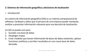 3. Sistemas de información geográfica y decisiones de localización
Ing. Oscar Danilo Fuentes Espinoza 24
• Introducción
Un sistema de información geográfica (GIS) es un sistema computacional de
software, hardware y datos que el persona de una empresa puede manipular,
analizar y presentar información relevante para una decisión de localización.
Un GIS se puede usar para:
1. Guardar una base de datos
2. Desplegar mapas
3. Crear modelos que toman información de bases de datos existentes, aplican
funciones analíticas y escriben resultados en una nueva base de datos
derivada.
 