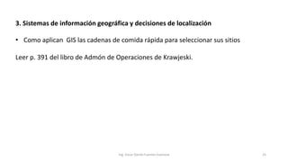 3. Sistemas de información geográfica y decisiones de localización
Ing. Oscar Danilo Fuentes Espinoza 25
• Como aplican GIS las cadenas de comida rápida para seleccionar sus sitios
Leer p. 391 del libro de Admón de Operaciones de Krawjeski.
 