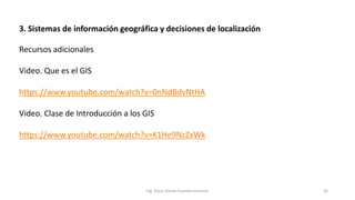 3. Sistemas de información geográfica y decisiones de localización
Ing. Oscar Danilo Fuentes Espinoza 26
Recursos adicionales
Video. Que es el GIS
https://www.youtube.com/watch?v=0nNdBdvNtHA
Video. Clase de Introducción a los GIS
https://www.youtube.com/watch?v=K1He9NzZxWk
 