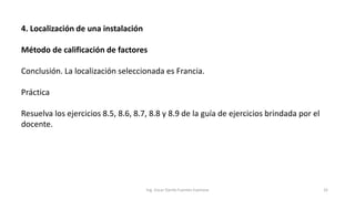 4. Localización de una instalación
Método de calificación de factores
Conclusión. La localización seleccionada es Francia.
Práctica
Resuelva los ejercicios 8.5, 8.6, 8.7, 8.8 y 8.9 de la guía de ejercicios brindada por el
docente.
Ing. Oscar Danilo Fuentes Espinoza 32
 