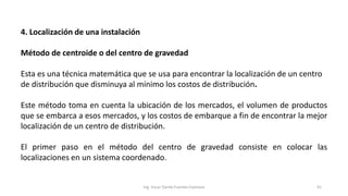 4. Localización de una instalación
Método de centroide o del centro de gravedad
Esta es una técnica matemática que se usa para encontrar la localización de un centro
de distribución que disminuya al mínimo los costos de distribución.
Este método toma en cuenta la ubicación de los mercados, el volumen de productos
que se embarca a esos mercados, y los costos de embarque a fin de encontrar la mejor
localización de un centro de distribución.
El primer paso en el método del centro de gravedad consiste en colocar las
localizaciones en un sistema coordenado.
Ing. Oscar Danilo Fuentes Espinoza 41
 