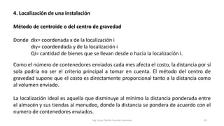 4. Localización de una instalación
Método de centroide o del centro de gravedad
Donde dix= coordenada x de la localización i
diy= coordendada y de la localización i
Qi= cantidad de bienes que se llevan desde o hacia la localización i.
Como el número de contenedores enviados cada mes afecta el costo, la distancia por sí
sola podría no ser el criterio principal a tomar en cuenta. El método del centro de
gravedad supone que el costo es directamente proporcional tanto a la distancia como
al volumen enviado.
La localización ideal es aquella que disminuye al mínimo la distancia ponderada entre
el almacén y sus tiendas al menudeo, donde la distancia se pondera de acuerdo con el
numero de contenedores enviados.
Ing. Oscar Danilo Fuentes Espinoza 43
 