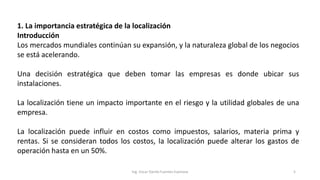 1. La importancia estratégica de la localización
Introducción
Los mercados mundiales continúan su expansión, y la naturaleza global de los negocios
se está acelerando.
Una decisión estratégica que deben tomar las empresas es donde ubicar sus
instalaciones.
La localización tiene un impacto importante en el riesgo y la utilidad globales de una
empresa.
La localización puede influir en costos como impuestos, salarios, materia prima y
rentas. Si se consideran todos los costos, la localización puede alterar los gastos de
operación hasta en un 50%.
Ing. Oscar Danilo Fuentes Espinoza 5
 