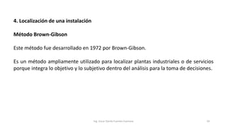 4. Localización de una instalación
Método Brown-Gibson
Este método fue desarrollado en 1972 por Brown-Gibson.
Es un método ampliamente utilizado para localizar plantas industriales o de servicios
porque integra lo objetivo y lo subjetivo dentro del análisis para la toma de decisiones.
Ing. Oscar Danilo Fuentes Espinoza 50
 