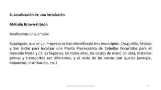 4. Localización de una instalación
Método Brown-Gibson
Analicemos un ejemplo:
Supóngase, que en un Proyecto se han identificado tres municipios: Chagüitillo, Sébaco
y San Isidro para localizar una Planta Procesadora de Cebollas Encurtidas para el
mercado Norte y de las Segovias. En todas ellas, los costos de mano de obra, materias
primas y transportes son diferentes, y el resto de los costos son iguales (energía,
impuestos, distribución, etc.)
Ing. Oscar Danilo Fuentes Espinoza 52
 