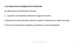 1. La importancia estratégica de la localización
Las alternativas de localización incluyen:
1. Expandir una instalación existente en lugar de moverla.
2. Mantener los sitios actuales mientras se abren instalaciones en algún otro lugar.
3. Cerrar las instalaciones existentes y cambiarse a nueva localización.
Ing. Oscar Danilo Fuentes Espinoza 7
 
