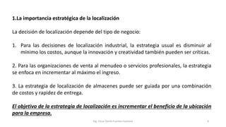 1.La importancia estratégica de la localización
La decisión de localización depende del tipo de negocio:
1. Para las decisiones de localización industrial, la estrategia usual es disminuir al
mínimo los costos, aunque la innovación y creatividad también pueden ser críticas.
2. Para las organizaciones de venta al menudeo o servicios profesionales, la estrategia
se enfoca en incrementar al máximo el ingreso.
3. La estrategia de localización de almacenes puede ser guiada por una combinación
de costos y rapidez de entrega.
El objetivo de la estrategia de localización es incrementar el beneficio de la ubicación
para la empresa.
Ing. Oscar Danilo Fuentes Espinoza 8
 