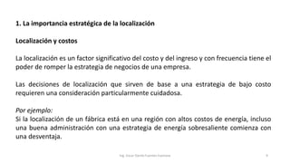 1. La importancia estratégica de la localización
Localización y costos
La localización es un factor significativo del costo y del ingreso y con frecuencia tiene el
poder de romper la estrategia de negocios de una empresa.
Las decisiones de localización que sirven de base a una estrategia de bajo costo
requieren una consideración particularmente cuidadosa.
Por ejemplo:
Si la localización de un fábrica está en una región con altos costos de energía, incluso
una buena administración con una estrategia de energía sobresaliente comienza con
una desventaja.
Ing. Oscar Danilo Fuentes Espinoza 9
 
