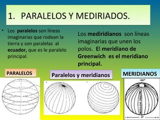 1. PARALELOS Y MEDIRIADOS.
• Los paralelos son líneas
  imaginarias que rodean la
                                Los mediridianos son líneas
  tierra y son paralelas al     imaginarias que unen los
  ecuador, que es le paralelo   polos. El meridiano de
  principal.                    Greenwich es el meridiano
                                principal.
  PARALELOS           Paralelos y meridianos     MERIDIANOS
 