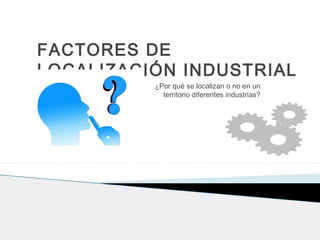 FACTORES DE
LOCALIZACIÓN INDUSTRIAL
¿Por qué se localizan o no en un
territorio diferentes industrias?
 