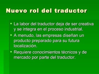 Nuevo rol del traductor La labor del traductor deja de ser creativa y se integra en el proceso industrial.  A menudo, las empresas diseñan un producto preparado para su futura localización. Requiere conocimientos técnicos y de mercado por parte del traductor. 