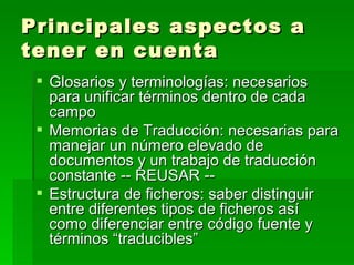 Principales aspectos a tener en cuenta Glosarios y terminologías: necesarios para unificar términos dentro de cada campo Memorias de Traducción: necesarias para manejar un número elevado de documentos y un trabajo de traducción constante -- REUSAR -- Estructura de ficheros: saber distinguir entre diferentes tipos de ficheros así como diferenciar entre código fuente y términos “traducibles” 