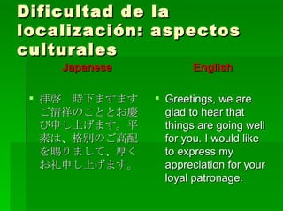 Dificultad de la localización: aspectos culturales Japanese 拝啓　時下ますますご清祥のこととお慶び申し上げます。平素は、格別のご高配を賜りまして、厚くお礼申し上げます。 English Greetings, we are glad to hear that things are going well for you. I would like to express my appreciation for your loyal patronage. 