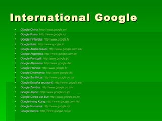 International Google Google China:  http://www.google.cn/ Google Rusia:  http://www.google.ru/ Google Finlandia:  http://www.google.fi/ Google Italia:  http://www.google.it/ Google Arabia Saudí:  http://www.google.com.sa/ Google Argentina:  http://www.google.com.ar/ Google Portugal:  http://www.google.pt/ Google Alemania:  http://www.google.de/ Google Francia:  http://www.google.fr/ Google Dinamarca:  http://www.google.dk/ Google Suráfrica:  http://www.google.co.za/ Google España (euskara):  http://www.google.es/ Google Zambia:  http://www.google.co.zm/ Google Japón:  http://www.google.co.jp/ Google Corea del Sur:  http://www.google.co.kr/ Google Hong Kong:  http://www.google.com.hk/ Google Rumania:  http://www.google.ro/ Google Kenya:  http://www.google.co.ke/   