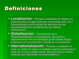 Definiciones Localización:  “Proceso consistente en adaptar un producto para un lugar particular (comunidad, país, etc.). Generalmente ocurre cuando los servicios de una empresa/institución se distribuyen de manera internacional.” Globalización:   “Combinación de la internacionalización y la localización, así como la implementación de una estrategia global desde etapas tempranas en la producción a través de la localización” Internationalización:   “Proceso consistente en crear un sistem de apoyo a múltiples lugares particulares a partir de un único código fuente. Se aprovecha el mismo producto para diferentes mercados/destinos.” 