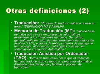 Otras definiciones (2) Traducción:   “Proceso de traducir, editar o revisar un texto.” (DEFINICIÓN MÁS AMPLIA) Memoria de Traducción (MT):   “tipo de base de datos que se usa en programas informáticos destinados a los traductores humanos. Se utilizan generalmente en unión de una herramienta de traducción asistida (TAO), editores de texto, sistemas de manejo de terminología, diccionarios multilingües o incluso en sistemas de Traducción Automática.” Traducción Asistida por Ordenador (TAO):   “forma de traducción por la que el traductor humano traduce textos usando un programa informático diseñado para dar apoyo y facilitar el proceso de traducción.” 